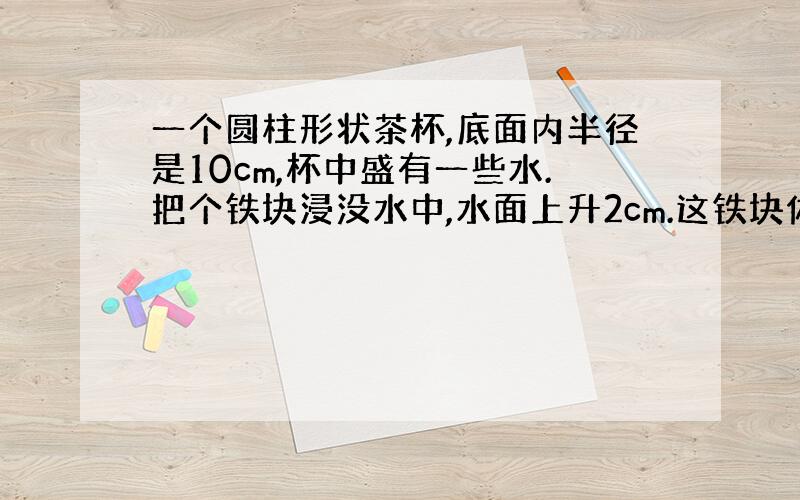 一个圆柱形状茶杯,底面内半径是10cm,杯中盛有一些水.把个铁块浸没水中,水面上升2cm.这铁块体积是多少