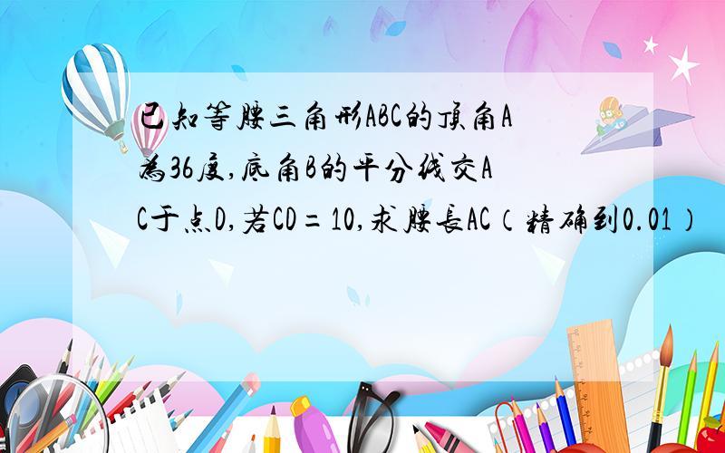 已知等腰三角形ABC的顶角A为36度,底角B的平分线交AC于点D,若CD=10,求腰长AC（精确到0.01）