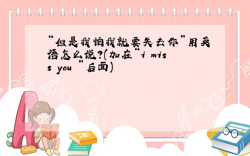 “但是我怕我就要失去你”用英语怎么说?(加在“i miss you ”后面)