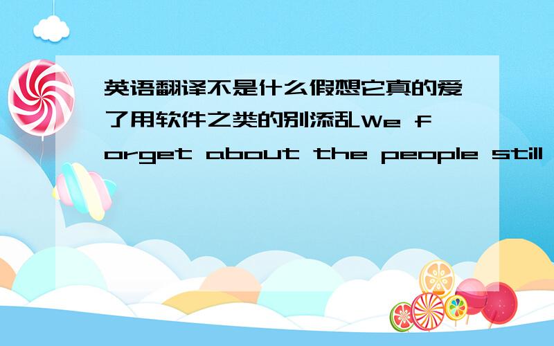 英语翻译不是什么假想它真的爱了用软件之类的别添乱We forget about the people still str