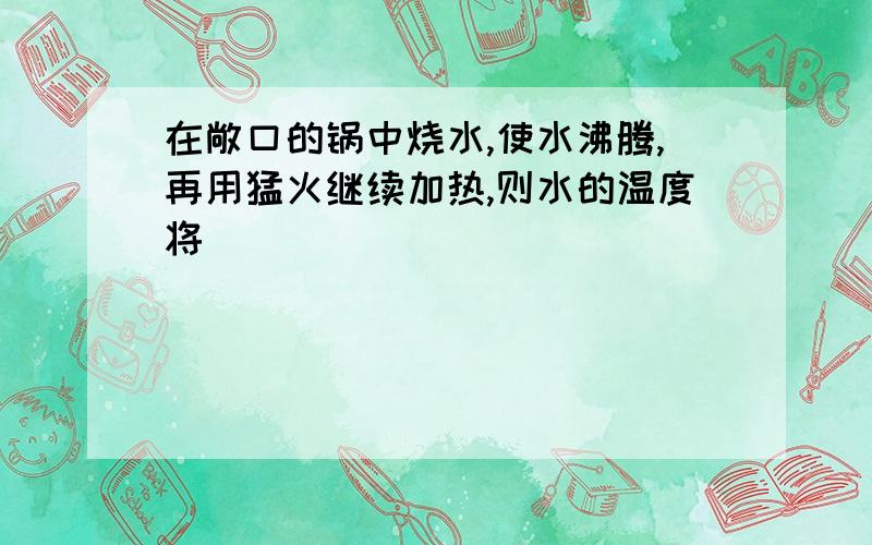 在敞口的锅中烧水,使水沸腾,再用猛火继续加热,则水的温度将（）