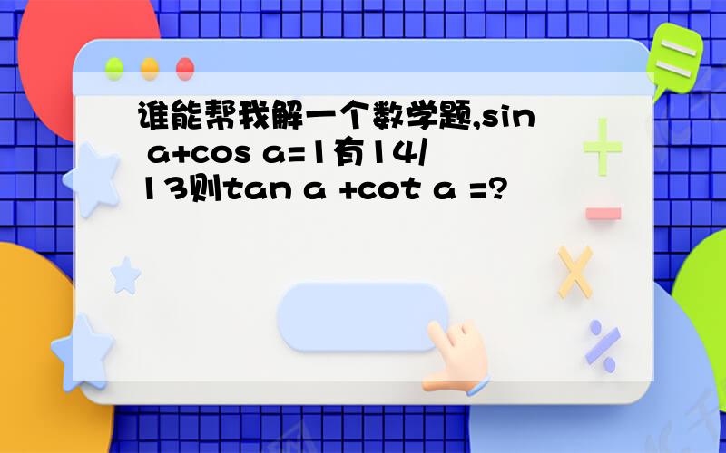 谁能帮我解一个数学题,sin a+cos a=1有14/13则tan a +cot a =?