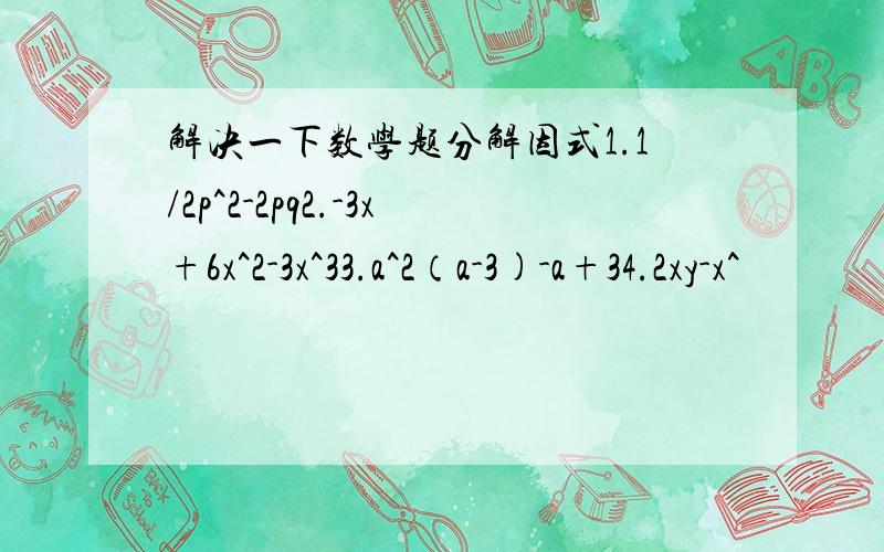 解决一下数学题分解因式1.1/2p^2-2pq2.-3x+6x^2-3x^33.a^2（a-3)-a+34.2xy-x^