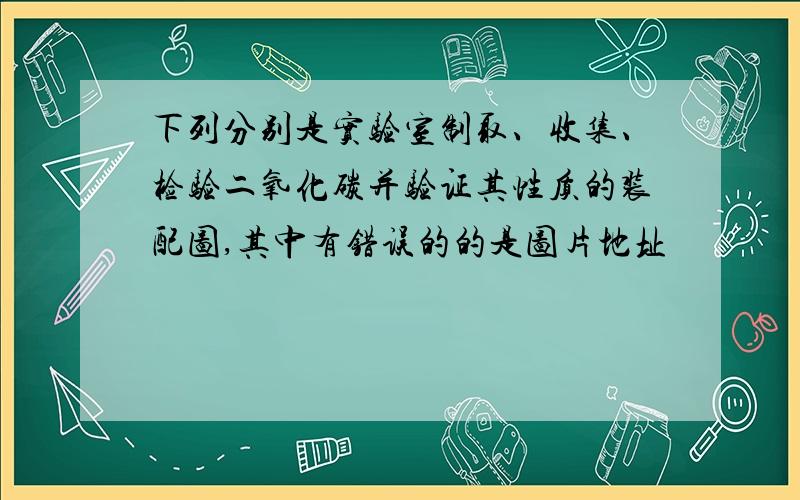 下列分别是实验室制取、收集、检验二氧化碳并验证其性质的装配图,其中有错误的的是图片地址