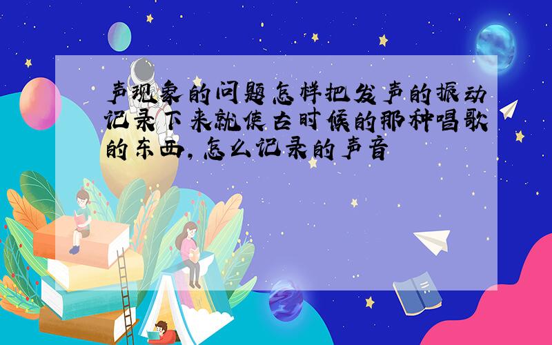 声现象的问题怎样把发声的振动记录下来就使古时候的那种唱歌的东西，怎么记录的声音