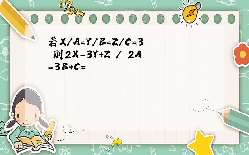 若X/A=Y/B=Z/C=3 则2X-3Y+Z / 2A-3B+C=