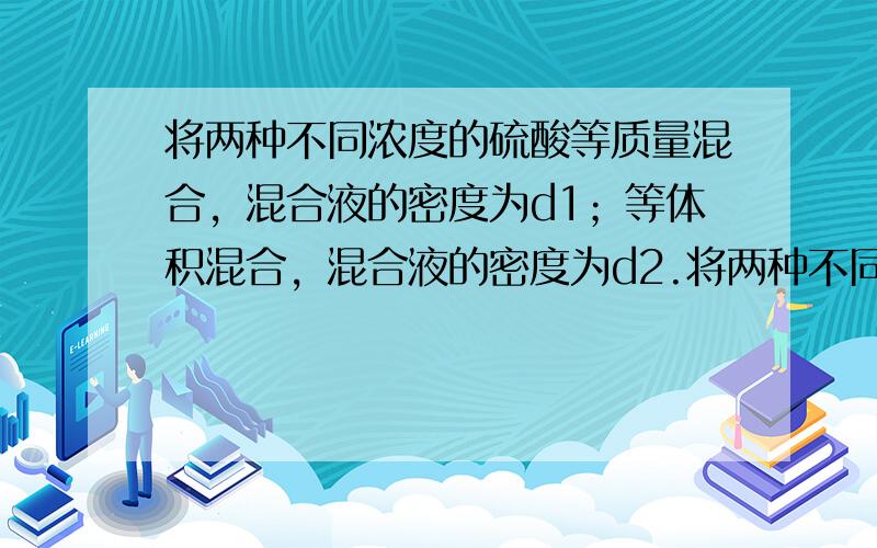 将两种不同浓度的硫酸等质量混合，混合液的密度为d1；等体积混合，混合液的密度为d2.将两种不同浓度的酒精等质量混合，混合