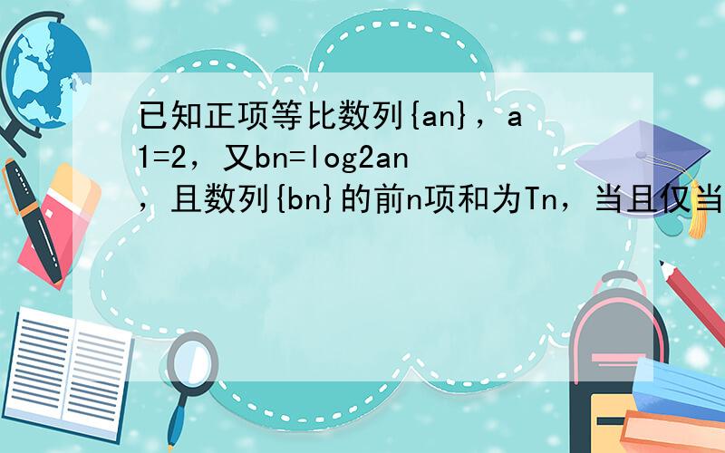 已知正项等比数列{an}，a1=2，又bn=log2an，且数列{bn}的前n项和为Tn，当且仅当n=7时Tn最大，则数