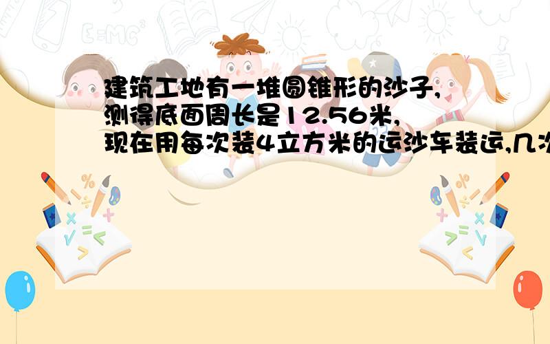 建筑工地有一堆圆锥形的沙子,测得底面周长是12.56米,现在用每次装4立方米的运沙车装运,几次可运完?