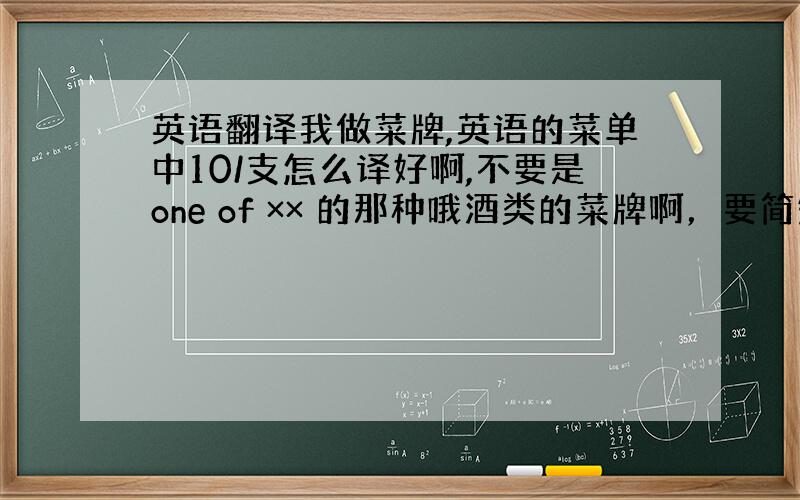 英语翻译我做菜牌,英语的菜单中10/支怎么译好啊,不要是one of ×× 的那种哦酒类的菜牌啊，要简短点的要翻译的是