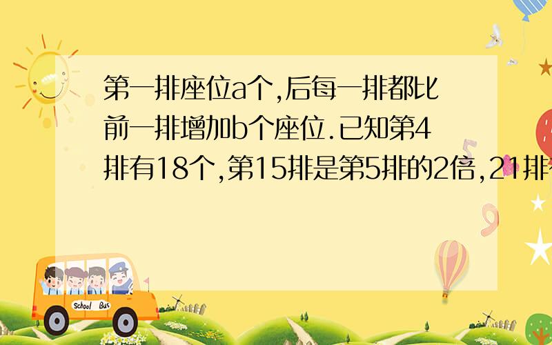 第一排座位a个,后每一排都比前一排增加b个座位.已知第4排有18个,第15排是第5排的2倍,21排有多少个座位