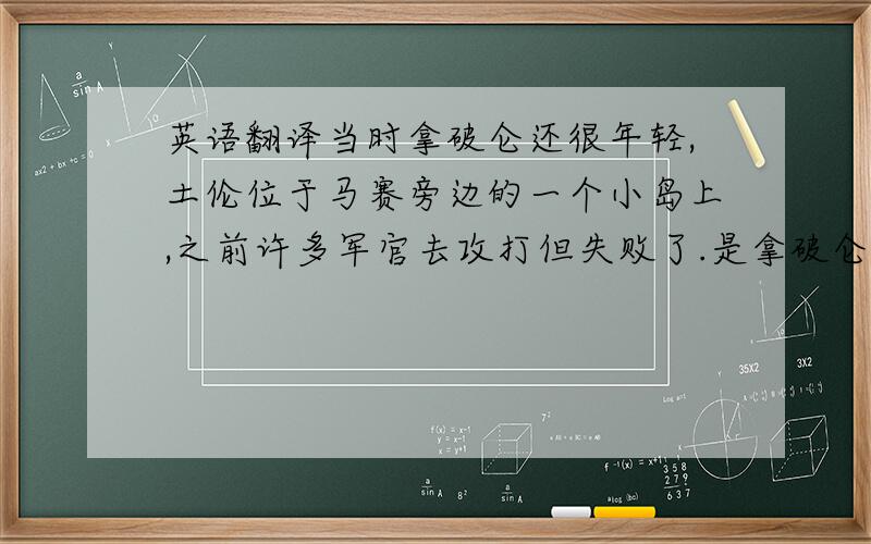 英语翻译当时拿破仑还很年轻,土伦位于马赛旁边的一个小岛上,之前许多军官去攻打但失败了.是拿破仑提议用了火攻采取得了胜利.