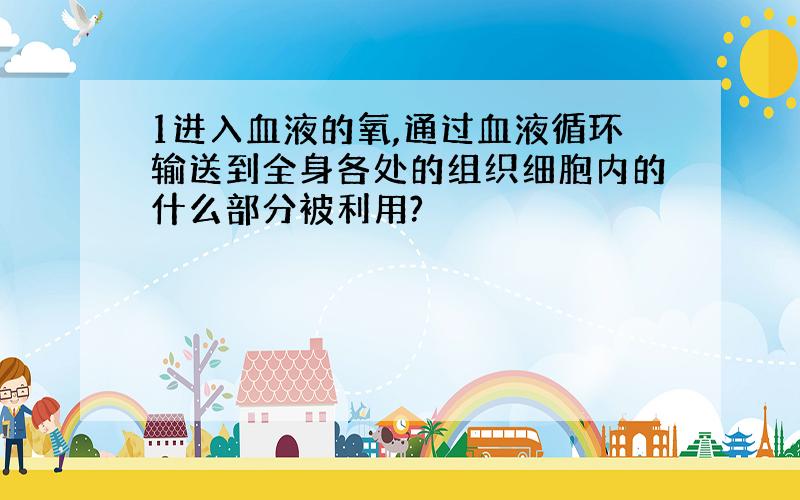 1进入血液的氧,通过血液循环输送到全身各处的组织细胞内的什么部分被利用?