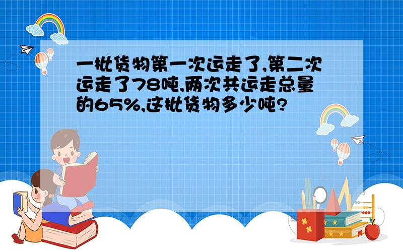 一批货物第一次运走了,第二次运走了78吨,两次共运走总量的65%,这批货物多少吨?