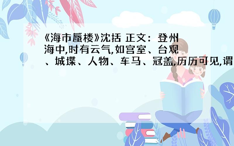 《海市蜃楼》沈括 正文：登州海中,时有云气,如宫室、台观、城堞、人物、车马、冠盖,历历可见,谓之“海市”.或日“蛟蜃之气