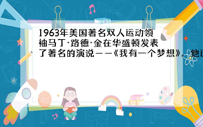 1963年美国著名双人运动领袖马丁·路德·金在华盛顿发表了著名的演说——《我有一个梦想》。他这样讲到：“100年前，签署