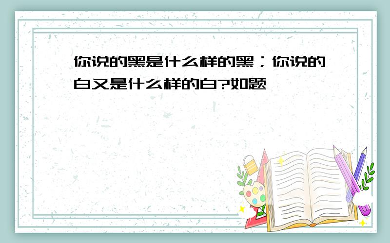 你说的黑是什么样的黑；你说的白又是什么样的白?如题