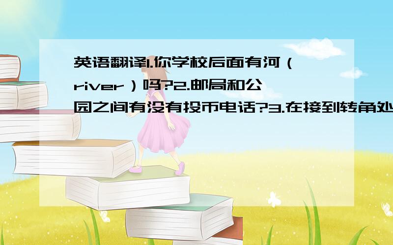 英语翻译1.你学校后面有河（river）吗?2.邮局和公园之间有没有投币电话?3.在接到转角处有一个新邮箱.4.在图书馆