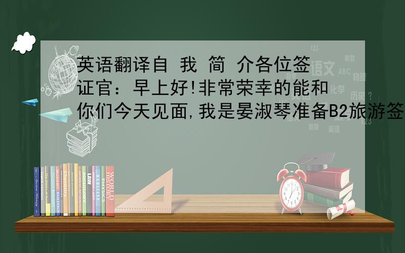 英语翻译自 我 简 介各位签证官：早上好!非常荣幸的能和你们今天见面,我是晏淑琴准备B2旅游签证的旅游者,希望能通过你们