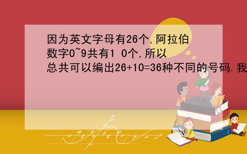 因为英文字母有26个,阿拉伯数字0~9共有1 0个,所以总共可以编出26+10=36种不同的号码.我转不过来弯!我的想法