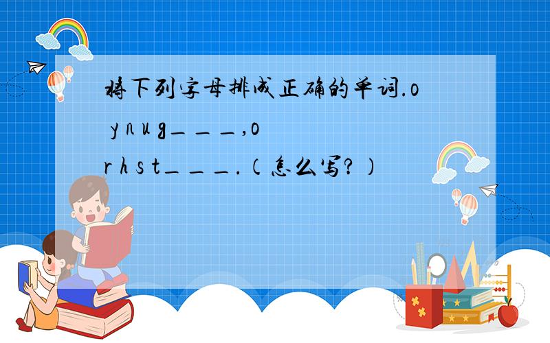 将下列字母排成正确的单词.o y n u g___,o r h s t___.（怎么写?）