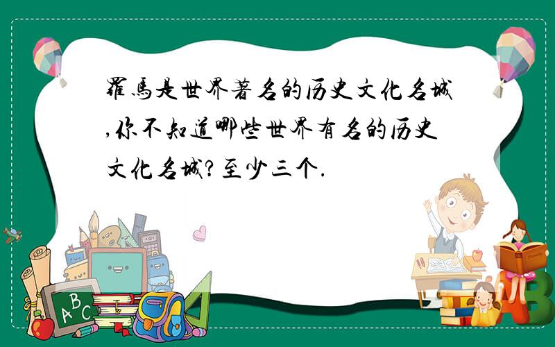 罗马是世界著名的历史文化名城,你不知道哪些世界有名的历史文化名城?至少三个.