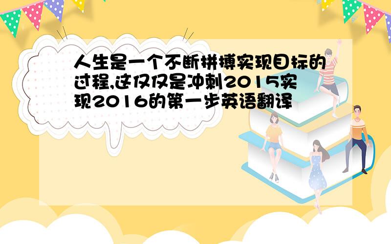 人生是一个不断拼搏实现目标的过程,这仅仅是冲刺2015实现2016的第一步英语翻译