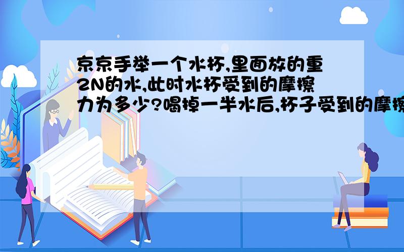 京京手举一个水杯,里面放的重2N的水,此时水杯受到的摩擦力为多少?喝掉一半水后,杯子受到的摩擦力为?