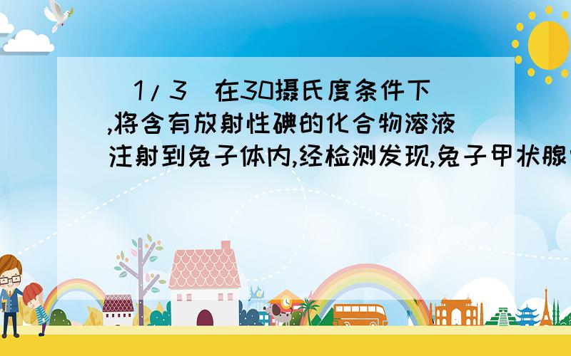 (1/3)在30摄氏度条件下,将含有放射性碘的化合物溶液注射到兔子体内,经检测发现,兔子甲状腺中的放射...