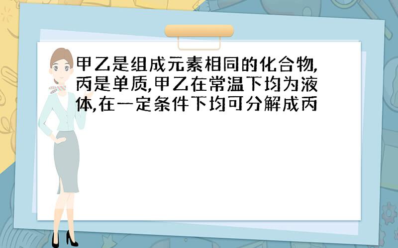 甲乙是组成元素相同的化合物,丙是单质,甲乙在常温下均为液体,在一定条件下均可分解成丙