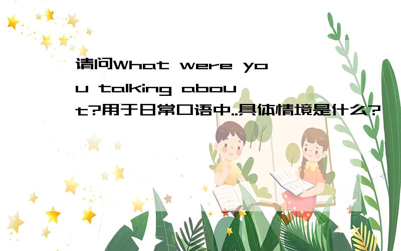 请问What were you talking about?用于日常口语中..具体情境是什么?