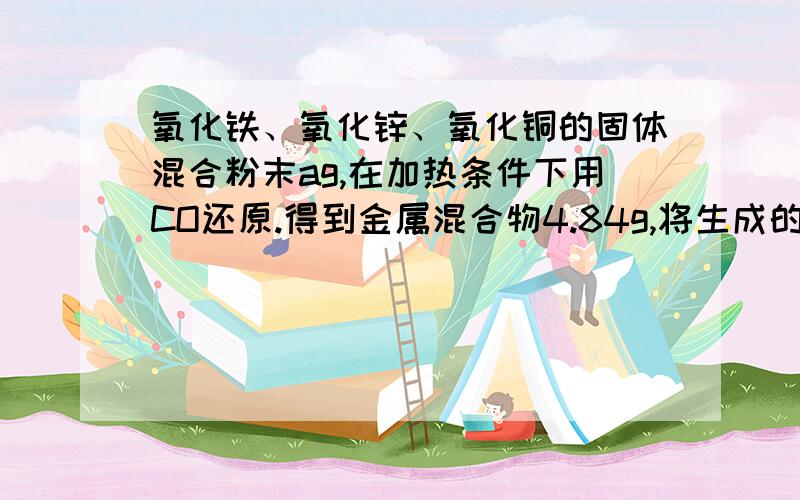 氧化铁、氧化锌、氧化铜的固体混合粉末ag,在加热条件下用CO还原.得到金属混合物4.84g,将生成的二氧化碳气体用足量的