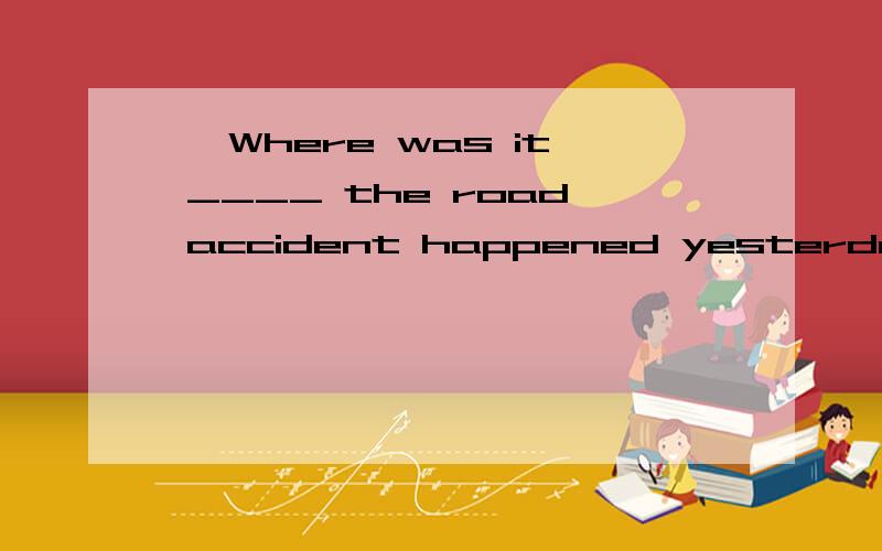 — Where was it ____ the road accident happened yesterday?