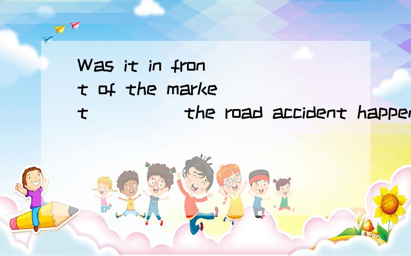 Was it in front of the market ____ the road accident happene