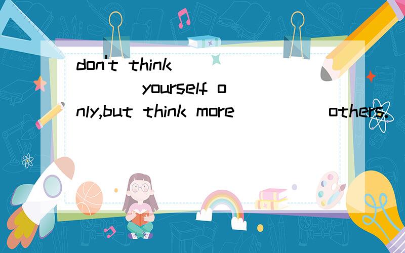 don't think _____ yourself only,but think more ____ others.