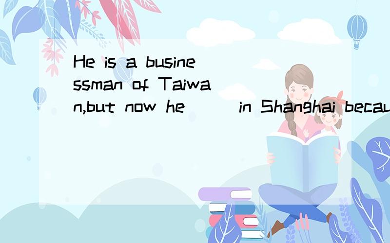 He is a businessman of Taiwan,but now he___in Shanghai becau