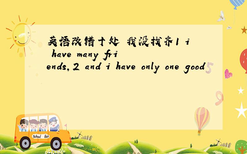 英语改错十处 我没找齐1 i have many friends,2 and i have only one good