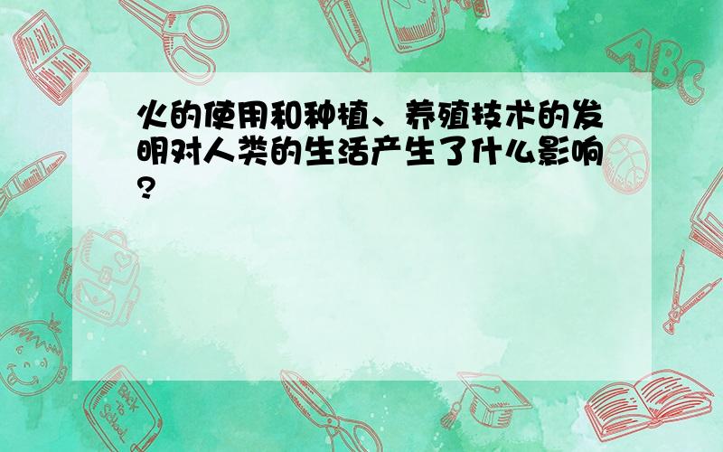 火的使用和种植、养殖技术的发明对人类的生活产生了什么影响?