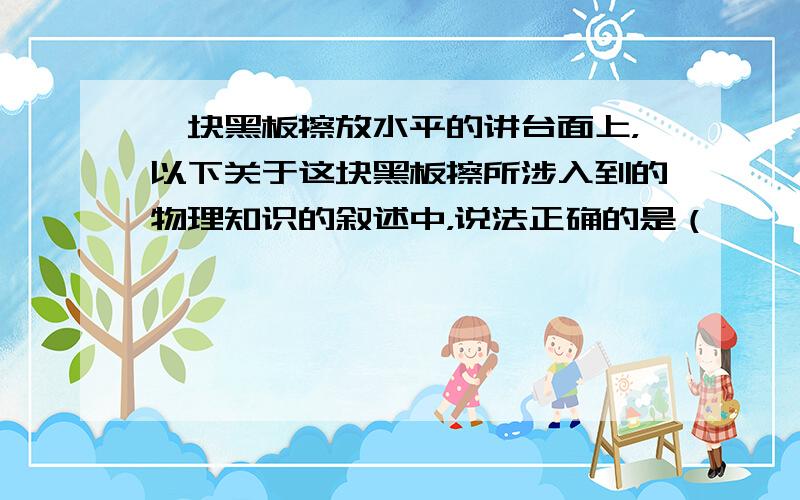 一块黑板擦放水平的讲台面上，以下关于这块黑板擦所涉入到的物理知识的叙述中，说法正确的是（　　）