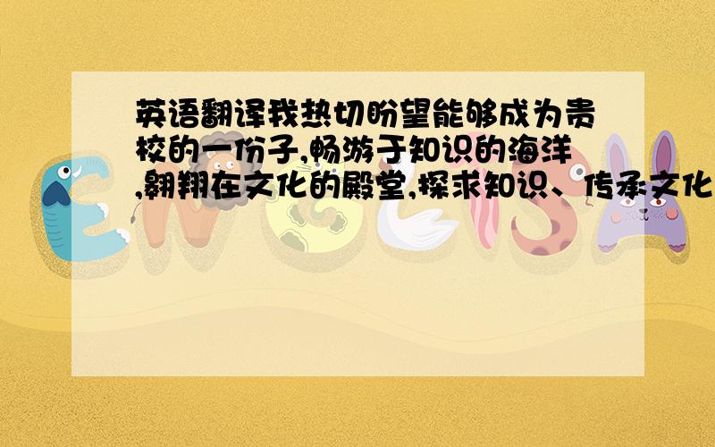 英语翻译我热切盼望能够成为贵校的一份子,畅游于知识的海洋,翱翔在文化的殿堂,探求知识、传承文化、报效国家、服务社会.