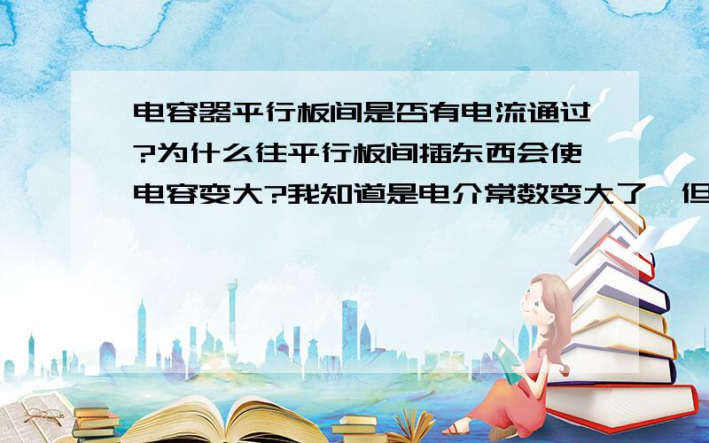 电容器平行板间是否有电流通过?为什么往平行板间插东西会使电容变大?我知道是电介常数变大了,但是有什么关系呢,不是绝缘的么