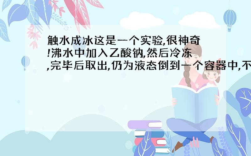 触水成冰这是一个实验,很神奇!沸水中加入乙酸钠,然后冷冻,完毕后取出,仍为液态倒到一个容器中,不结冰用手一碰,迅速结冰!