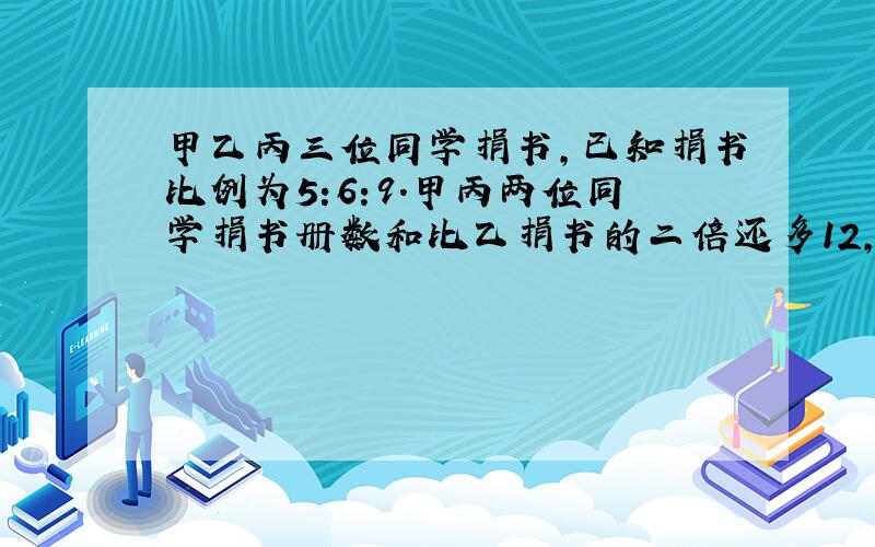 甲乙丙三位同学捐书,已知捐书比例为5:6:9.甲丙两位同学捐书册数和比乙捐书的二倍还多12,他们各捐多少书?