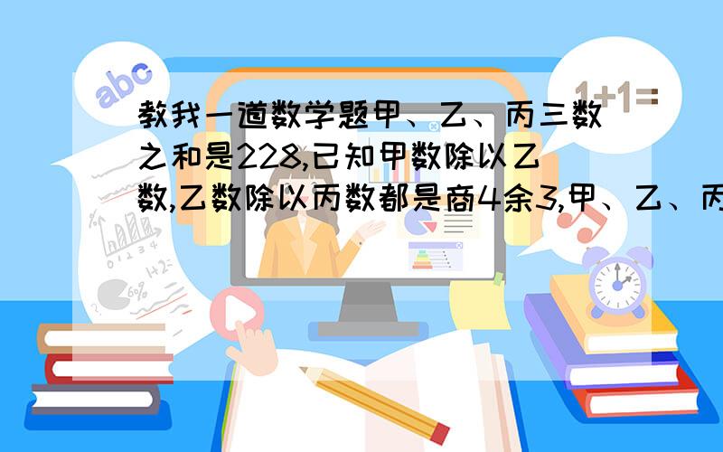 教我一道数学题甲、乙、丙三数之和是228,已知甲数除以乙数,乙数除以丙数都是商4余3,甲、乙、丙三个数各是多少?（要用方