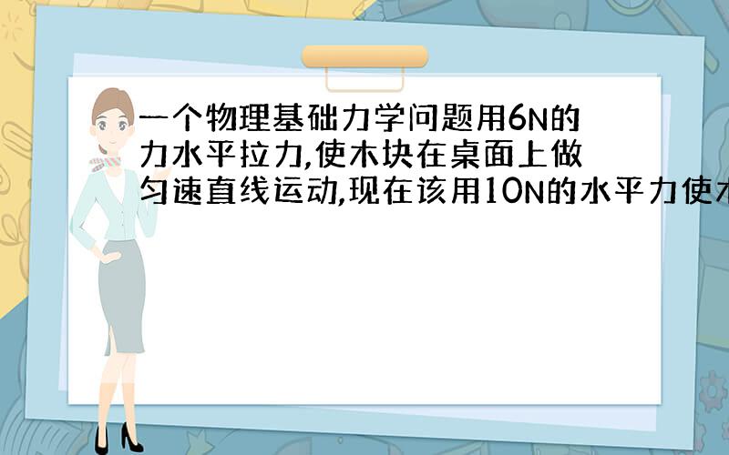 一个物理基础力学问题用6N的力水平拉力,使木块在桌面上做匀速直线运动,现在该用10N的水平力使木块仍然在此时木块受到滑动