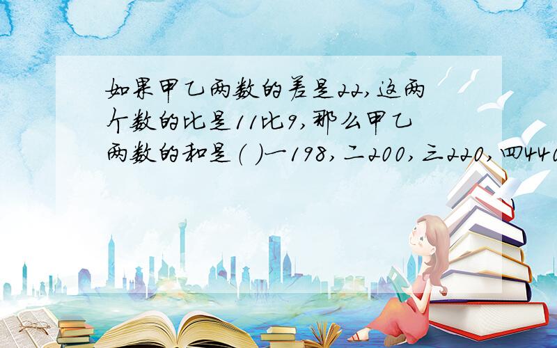 如果甲乙两数的差是22,这两个数的比是11比9,那么甲乙两数的和是（ ）一198,二200,三220,四440