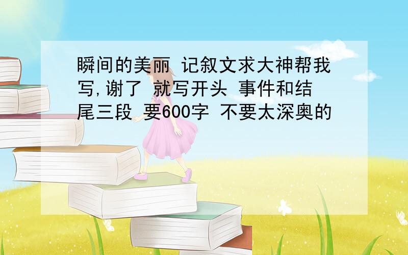 瞬间的美丽 记叙文求大神帮我写,谢了 就写开头 事件和结尾三段 要600字 不要太深奥的