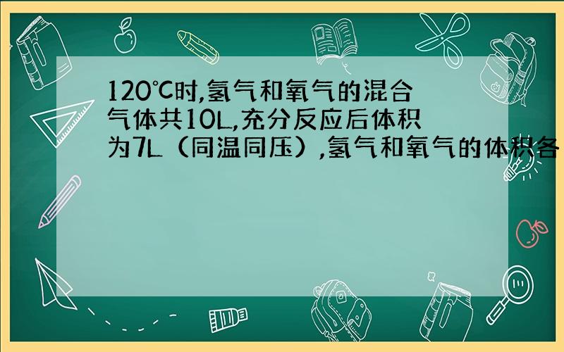 120℃时,氢气和氧气的混合气体共10L,充分反应后体积为7L（同温同压）,氢气和氧气的体积各为多少?