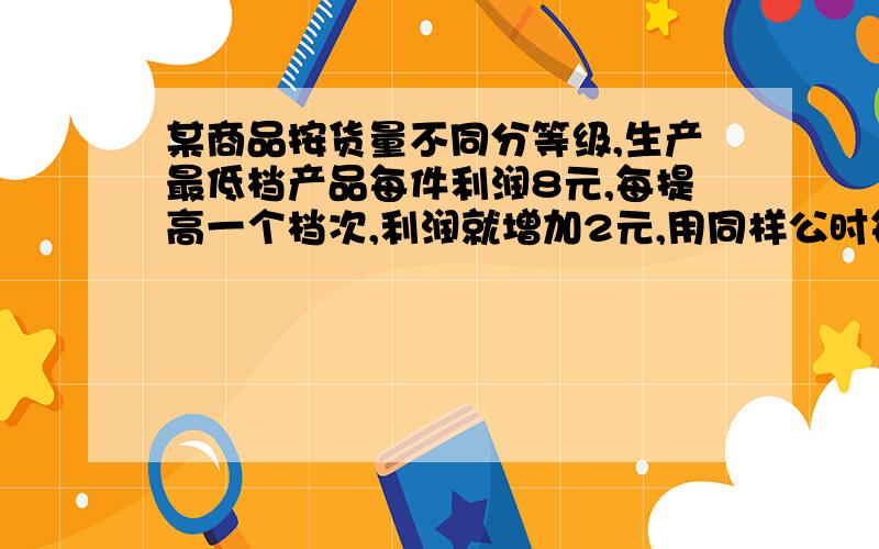 某商品按货量不同分等级,生产最低档产品每件利润8元,每提高一个档次,利润就增加2元,用同样公时每天可生产最低档产品800