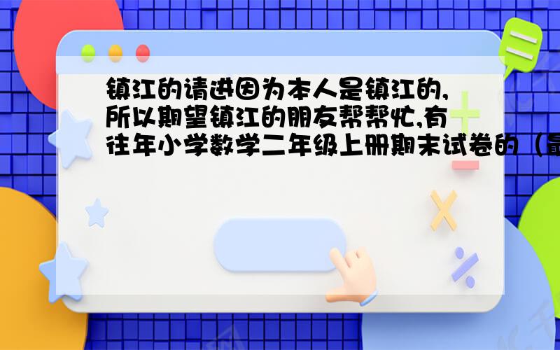 镇江的请进因为本人是镇江的,所以期望镇江的朋友帮帮忙,有往年小学数学二年级上册期末试卷的（最好是润州区的）能发给我,一定